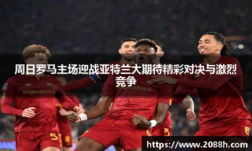 伟德周日罗马主场迎战亚特兰大期待精彩对决与激烈竞争